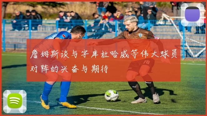 詹姆斯谈与字库杜哈威等伟大球员对阵的兴奋与期待