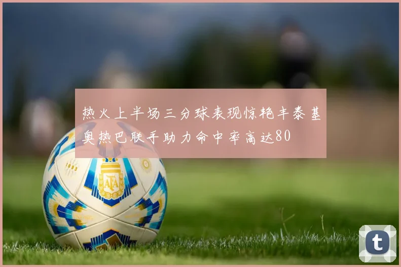 热火上半场三分球表现惊艳丰泰基奥热巴联手助力命中率高达80