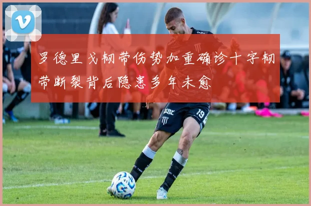 罗德里戈韧带伤势加重确诊十字韧带断裂背后隐患多年未愈