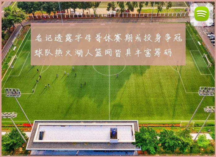 名记透露字母哥休赛期或投身争冠球队热火湖人篮网皆具丰富筹码