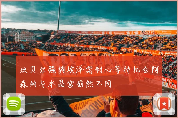坎贝尔强调埃泽需耐心等待机会阿森纳与水晶宫截然不同