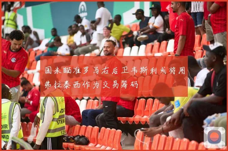 国米瞄准罗马右后卫韦斯利或将用弗拉泰西作为交易筹码