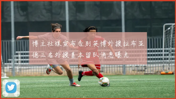 博主社媒宣布告别英博外援拉布亚德三名外援基本留队消息曝光