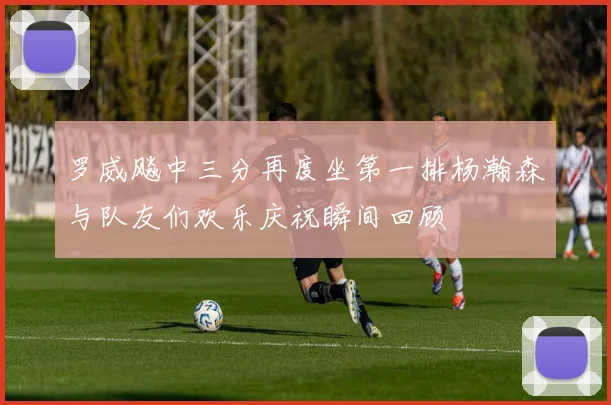 罗威飚中三分再度坐第一排杨瀚森与队友们欢乐庆祝瞬间回顾