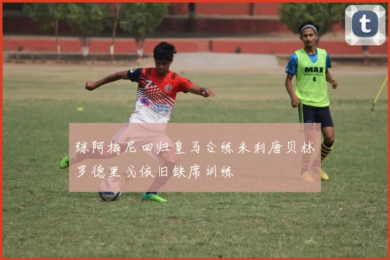 琼阿梅尼回归皇马合练米利唐贝林罗德里戈依旧缺席训练