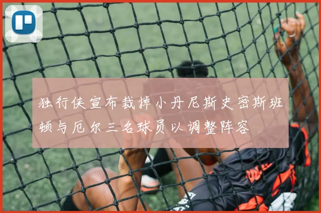 独行侠宣布裁掉小丹尼斯史密斯班顿与厄尔三名球员以调整阵容