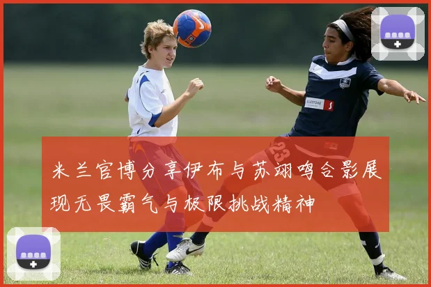 米兰官博分享伊布与苏翊鸣合影展现无畏霸气与极限挑战精神