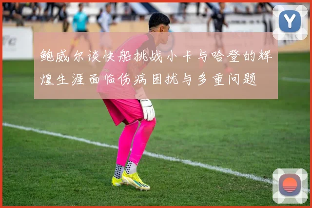 鲍威尔谈快船挑战小卡与哈登的辉煌生涯面临伤病困扰与多重问题