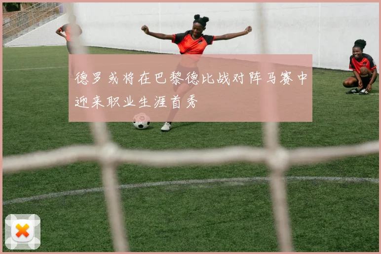 德罗或将在巴黎德比战对阵马赛中迎来职业生涯首秀