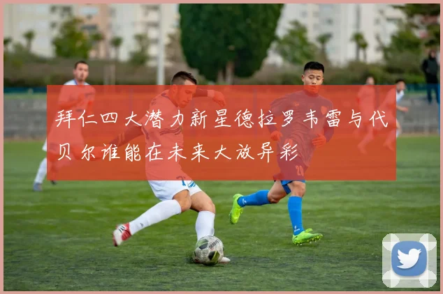 拜仁四大潜力新星德拉罗韦雷与代贝尔谁能在未来大放异彩