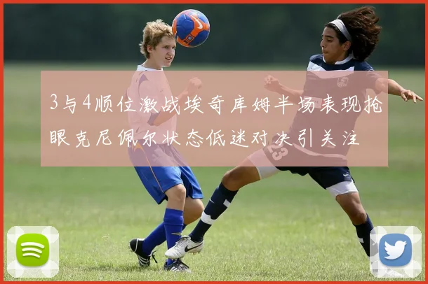 3与4顺位激战埃奇库姆半场表现抢眼克尼佩尔状态低迷对决引关注