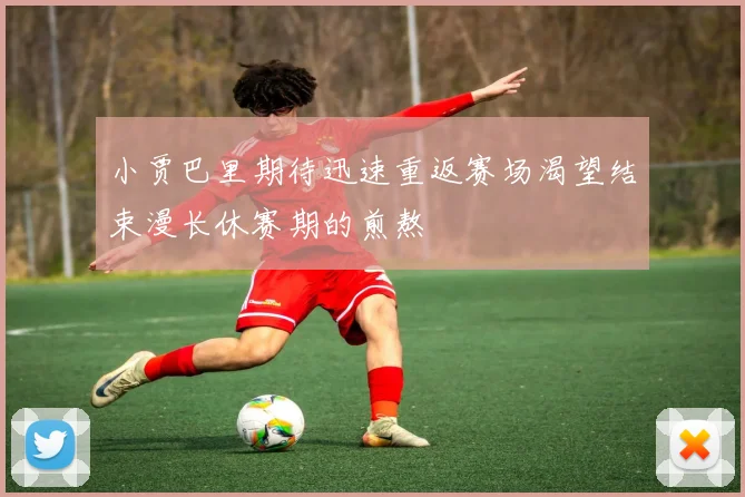 小贾巴里期待迅速重返赛场渴望结束漫长休赛期的煎熬