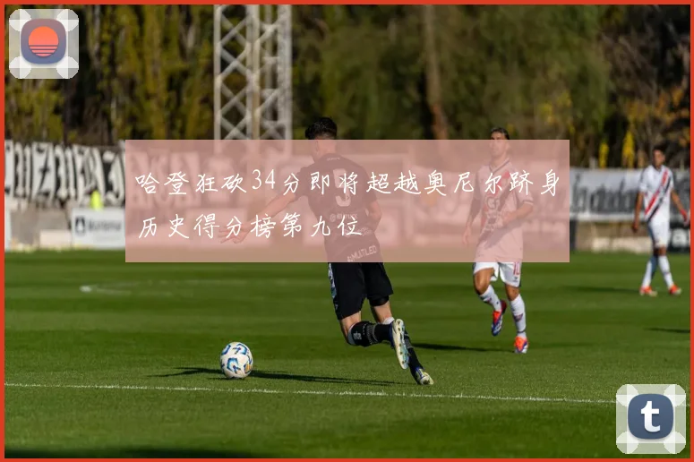哈登狂砍34分即将超越奥尼尔跻身历史得分榜第九位
