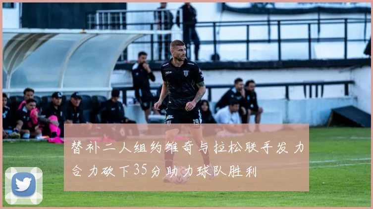 替补二人组约维奇与拉松联手发力合力砍下35分助力球队胜利