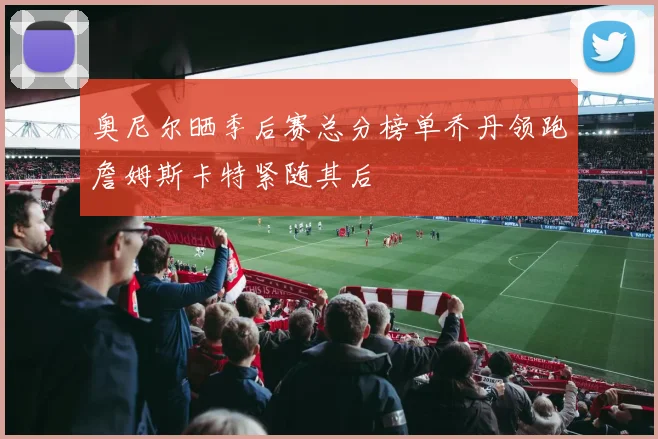奥尼尔晒季后赛总分榜单乔丹领跑詹姆斯卡特紧随其后