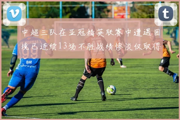 中超三队在亚冠精英联赛中遭遇困境已连续13场不胜战绩惨淡仅取得5平8负
