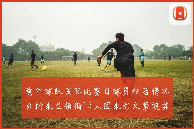 意甲球队国际比赛日球员征召情况分析米兰领衔15人国米尤文紧随其后各13人