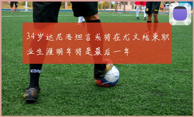34岁达尼洛坦言或将在尤文结束职业生涯明年将是最后一年