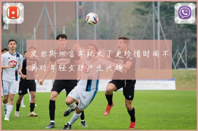 皮尔斯坦言年纪大了更珍惜时间不再对年轻女孩产生兴趣