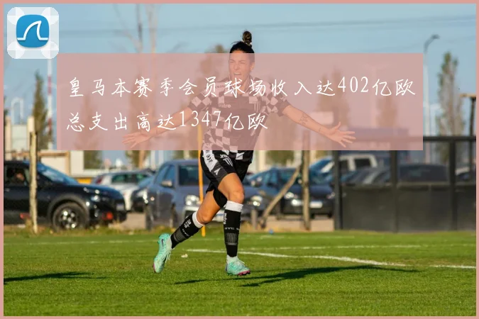 皇马本赛季会员球场收入达402亿欧总支出高达1347亿欧