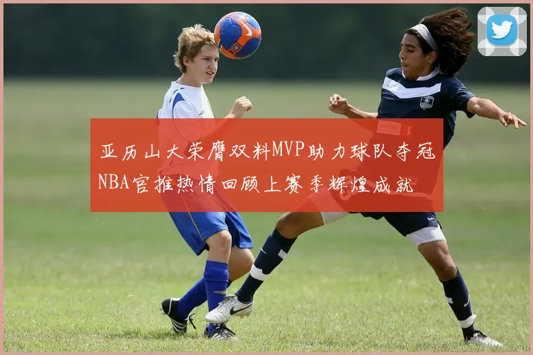 亚历山大荣膺双料MVP助力球队夺冠NBA官推热情回顾上赛季辉煌成就
