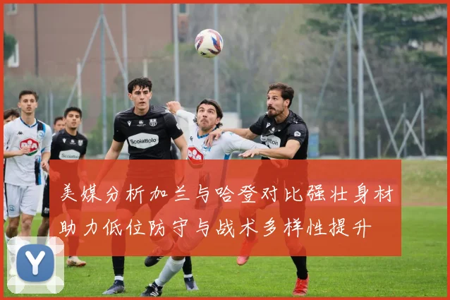美媒分析加兰与哈登对比强壮身材助力低位防守与战术多样性提升