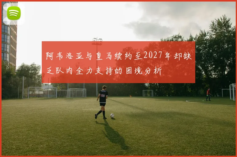 阿韦洛亚与皇马续约至2027年却缺乏队内全力支持的困境分析
