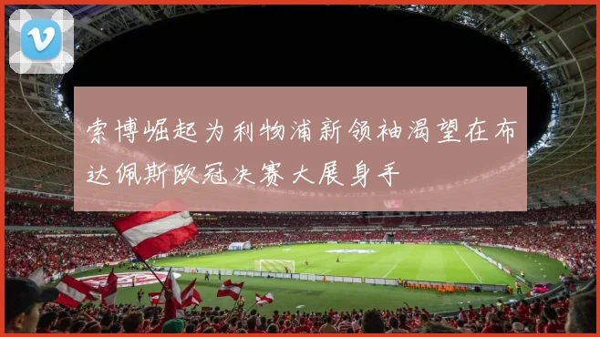 索博崛起为利物浦新领袖渴望在布达佩斯欧冠决赛大展身手