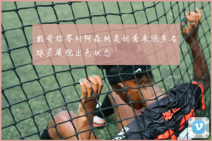 戴奇称零封阿森纳是优秀表现多名球员展现出色状态