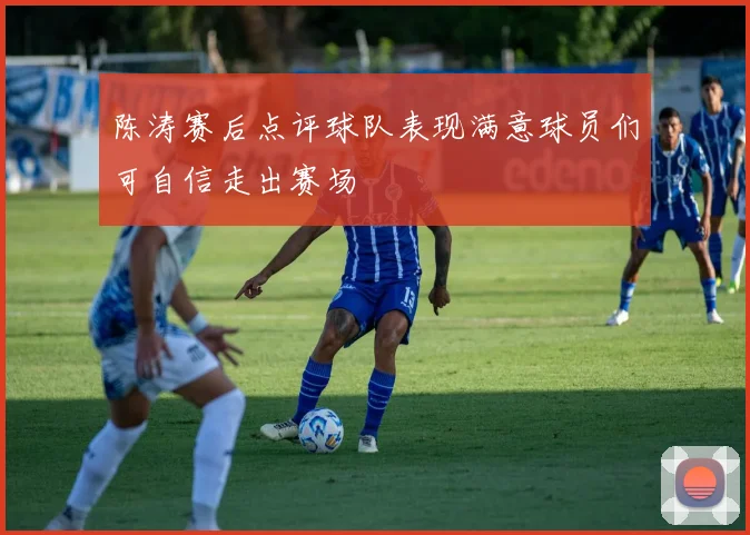 陈涛赛后点评球队表现满意球员们可自信走出赛场