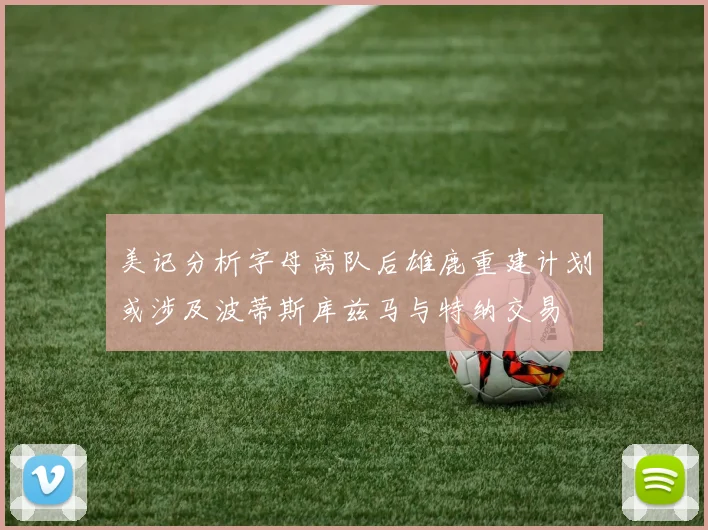 美记分析字母离队后雄鹿重建计划或涉及波蒂斯库兹马与特纳交易