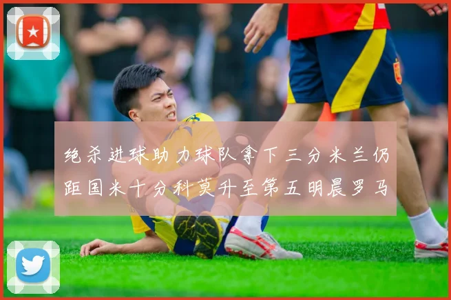 绝杀进球助力球队拿下三分米兰仍距国米十分科莫升至第五明晨罗马对决尤文
