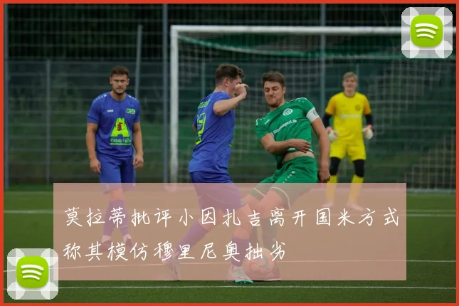 莫拉蒂批评小因扎吉离开国米方式称其模仿穆里尼奥拙劣