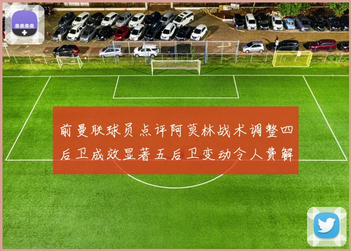 前曼联球员点评阿莫林战术调整四后卫成效显著五后卫变动令人费解